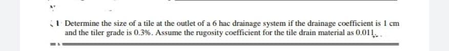 (1 Determine the size of a tile at the outlet of a 6 hac drainage system if the drainage coefficient is 1 cm
and the tiler grade is 0.3%. Assume the rugosity coefficient for the tile drain material as 0.011.
