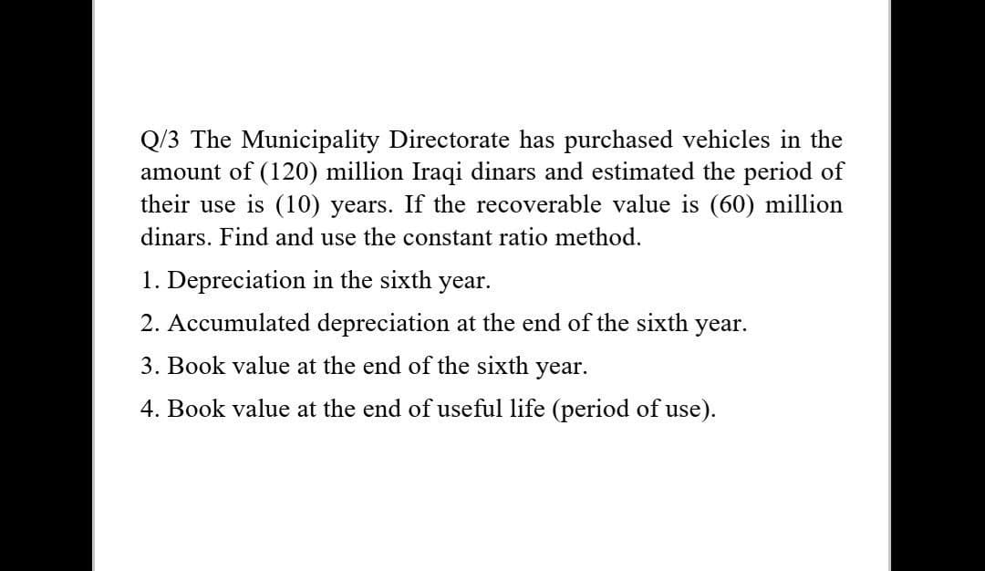 Q/3 The Municipality Directorate has purchased vehicles in the
amount of (120) million Iraqi dinars and estimated the period of
their use is (10) years. If the recoverable value is (60) million
dinars. Find and use the constant ratio method.
1. Depreciation in the sixth year.
2. Accumulated depreciation at the end of the sixth year.
3. Book value at the end of the sixth year.
4. Book value at the end of useful life (period of use).
