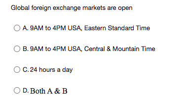 Global foreign exchange markets are open
A. 9AM to 4PM USA, Eastern Standard Time
B. 9AM to 4PM USA, Central & Mountain Time
C. 24 hours a day
O D. Both A & B
