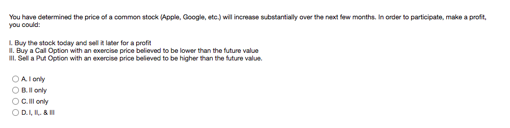 You have determined the price of a common stock (Apple, Google, etc.) will increase substantially over the next few months. In order to participate, make a profit,
you could:
I. Buy the stock today and sell it later for a profit
II. Buy a Call Option with an exercise price believed to be lower than the future value
III. Sell a Put Option with an exercise price believed to be higher than the future value.
O A. I only
O B. Il only
O C.Il only
O D.I, II. & III
