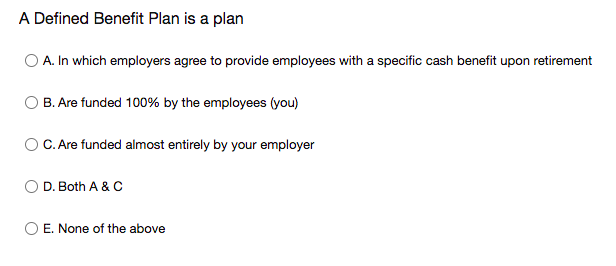 A Defined Benefit Plan is a plan
O A. In which employers agree to provide employees with a specific cash benefit upon retirement
O B. Are funded 100% by the employees (you)
O C. Are funded almost entirely by your employer
O D. Both A & C
O E. None of the above
