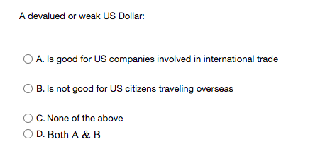 A devalued or weak US Dollar:
O A. Is good for US companies involved in international trade
O B. Is not good for US citizens traveling overseas
C. None of the above
O D. Both A & B
