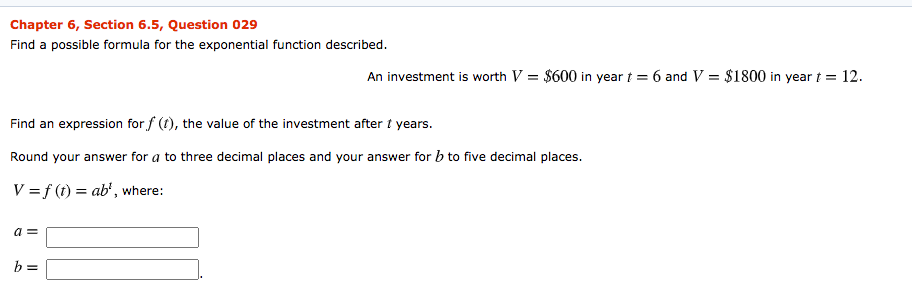 Chapter 6, Section 6.5, Question 029
Find a possible formula for the exponential function described.
An investment is worth V = $600 in year t = 6 and V = $1800 in year t =
= 12.
Find an expression for f (t), the value of the investment after t years.
Round your answer for a to three decimal places and your answer for b to five decimal places.
V =f (t) = ab', where:
a =
b =
