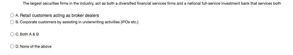 The largest securities firms in the industry, act as both a diversified financial services firms and a national full-service investment bank that services both
O A. Retail customers acting as broker dealers
O B. Corporate customers by assisting in underwriting activities (IPOS etc.)
O C. Both A & B
O D. None of the above
