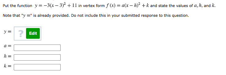 ### Algebra: Converting Quadratic Function to Vertex Form

**Question:**

Put the function \( y = -3(x-3)^2 + 11 \) in vertex form \( f(x) = a(x-h)^2 + k \) and state the values of \( a \), \( h \), and \( k \).

**Instructions:**

Note that "y =" is already provided. Do not include this in your submitted response to this question.

**Form Inputs:**
- \( y = \)
- \( a = \) [Text Field]
- \( h = \) [Text Field]
- \( k = \) [Text Field]

**Hints:**

- Identify the coefficients in the given function \( y = -3(x-3)^2 + 11 \).
- Compare with the standard vertex form \( f(x) = a(x-h)^2 + k \).
- Input the corresponding values for \( a \), \( h \), and \( k \).

### Answer Explanation:

The given function \( y = -3(x-3)^2 + 11 \) is already in vertex form where:
- \( a = -3 \)
- \( h = 3 \)
- \( k = 11 \)

So, the correct values to input are:

- \( a = -3 \)
- \( h = 3 \)
- \( k = 11 \)
