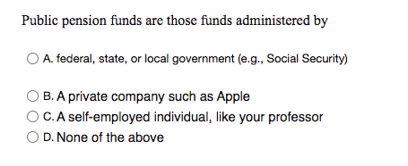 Public pension funds are those funds administered by
O A. federal, state, or local government (e.g., Social Security)
B. A private company such as Apple
O C.A self-employed individual, like your professor
D. None of the above
