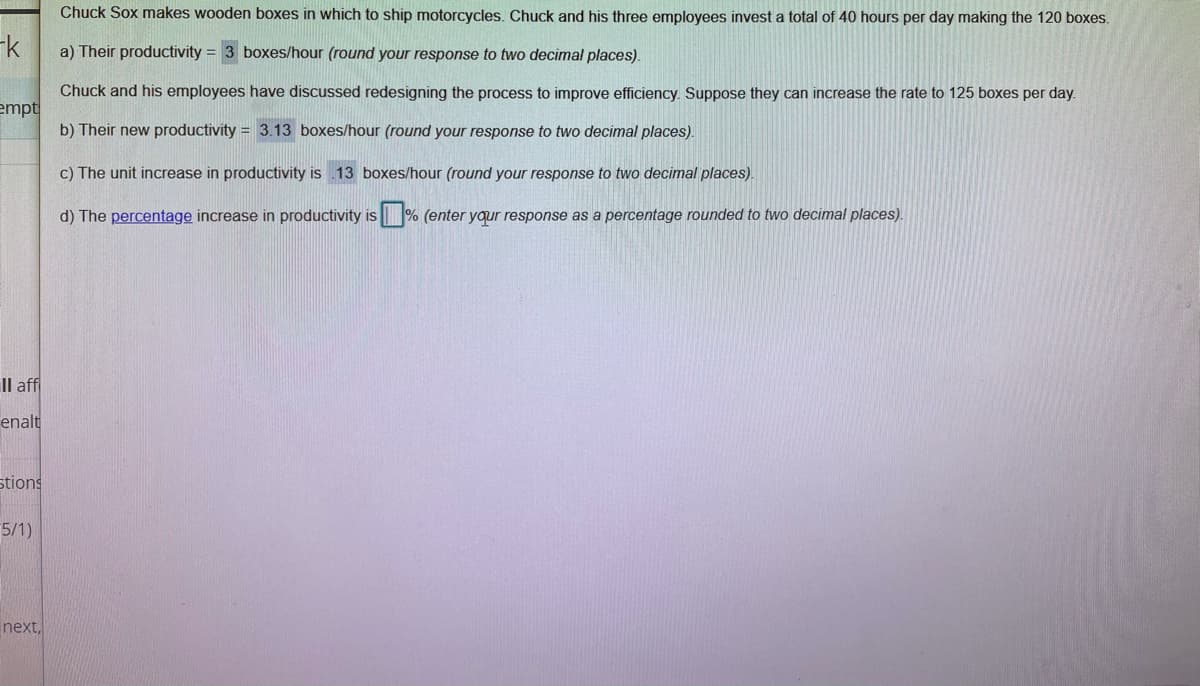 Chuck Sox makes wooden boxes in which to ship motorcycles. Chuck and his three employees invest a total of 40 hours per day making the 120 boxes.
-k
a) Their productivity = 3 boxes/hour (round your response to two decimal places).
Chuck and his employees have discussed redesigning the process to improve efficiency. Suppose they can increase the rate to 125 boxes per day.
empt
b) Their new productivity = 3.13 boxes/hour (round your response to two decimal places).
c) The unit increase in productivity is 13 boxes/hour (round your response to two decimal places).
d) The percentage increase in productivity is % (enter yqur response as a percentage rounded to two decimal places).
IS
Il aff
enalt
stions
5/1)
next,
