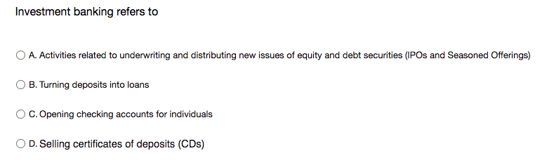 Investment banking refers to
O A. Activities related to underwriting and distributing new issues of equity and debt securities (IPOS and Seasoned Offerings)
B. Turning deposits into loans
Oc. Opening checking accounts for individuals
O D. Selling certificates of deposits (CDs)
