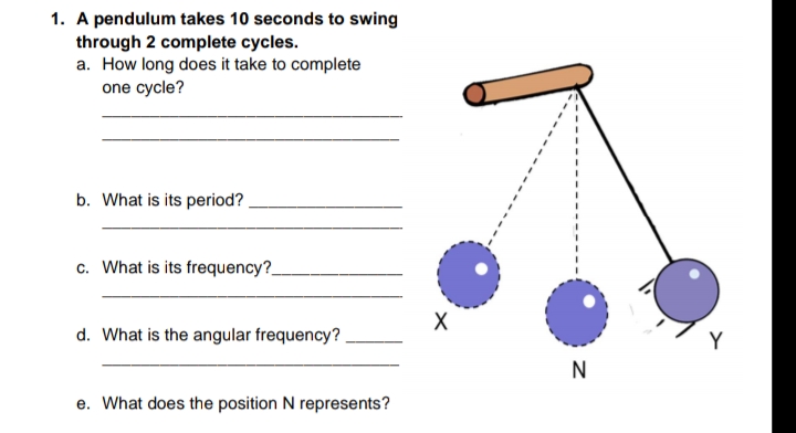 1. A pendulum takes 10 seconds to swing
through 2 complete cycles.
a. How long does it take to complete
one cycle?
b. What is its period? .
c. What is its frequency?
X
d. What is the angular frequency?
Y
N
e. What does the position N represents?
