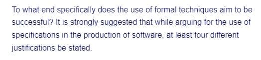 To what end specifically does the use of formal techniques aim to be
successful? It is strongly suggested that while arguing for the use of
specifications in the production of software, at least four different
justifications be stated.