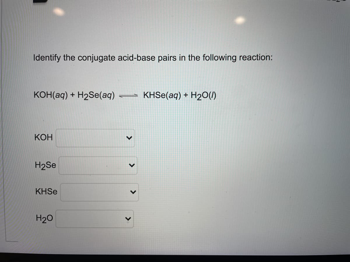 Identify the conjugate acid-base pairs in the following reaction:
конaq) + Н2Se(аq)
KHSE(aq) + H2o(1)
КОН
H2Se
KHSE
H20
