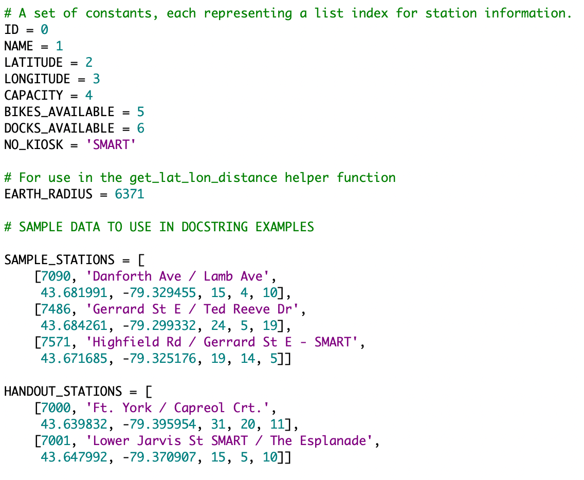 # A set of constants, each representing a list index for station information.
ID = 0
NAME
= 1
LATITUDE = 2
LONGITUDE
= 3
САРАСITY 3D 4
BIKES_AVAILABLE
= 5
DOCKS_AVAILABLE
= 6
"SMART'
NO_KIOSK
=
# For use in the get_lat_lon_distance helper function
EARTH_RADIUS =
6371
# SAMPLE DATA TO USE IN DOCSTRING EXAMPLES
SAMPLE_STATIONS = [
[7090, 'Danforth Ave / Lamb Ave',
43.681991, -79.329455, 15, 4, 10],
[7486, 'Gerrard St E / Ted Reeve Dr',
43.684261, -79.299332, 24, 5, 19],
[7571, 'Highfield Rd / Gerrard St E - SMART',
43.671685, -79.325176, 19, 14, 5]]
HANDOUT_STATIONS
[7000, 'Ft. York / Capreol Crt.',
43.639832, -79.395954, 31, 20, 11],
[7001, 'Lower Jarvis St SMART / The Esplanade',
43.647992, -79.370907, 15, 5, 10]]
