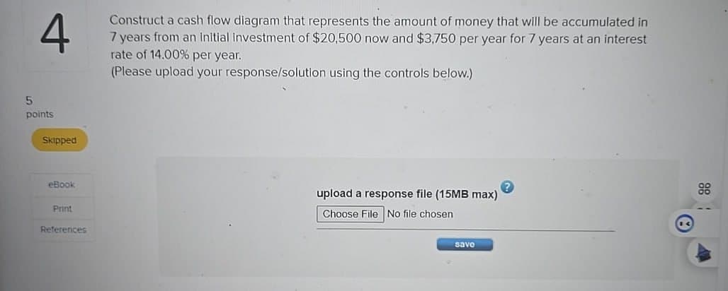 4
Construct a cash flow diagram that represents the amount of money that will be accumulated in
7 years from an initial investment of $20,500 now and $3,750 per year for 7 years at an interest
rate of 14.00% per year.
(Please upload your response/solution using the controls below.)
5
points
Skipped
eBook
Print
References
upload a response file (15MB max)
88
Choose File No file chosen
save