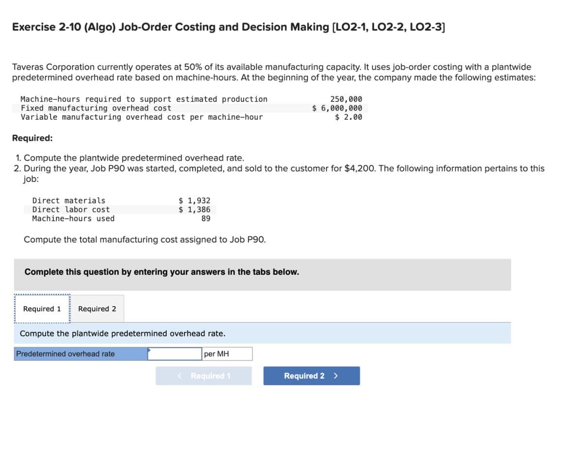 Exercise 2-10 (Algo) Job-Order Costing and Decision Making [LO2-1, LO2-2, LO2-3]
Taveras Corporation currently operates at 50% of its available manufacturing capacity. It uses job-order costing with a plantwide
predetermined overhead rate based on machine-hours. At the beginning of the year, the company made the following estimates:
Machine-hours required to support estimated production
Fixed manufacturing overhead cost
Variable manufacturing overhead cost per machine-hour
Required:
1. Compute the plantwide predetermined overhead rate.
250,000
$ 6,000,000
$ 2.00
2. During the year, Job P90 was started, completed, and sold to the customer for $4,200. The following information pertains to this
job:
Direct materials
Direct labor cost
Machine-hours used
$ 1,932
$ 1,386
89
Compute the total manufacturing cost assigned to Job P90.
Complete this question by entering your answers in the tabs below.
Required 1
Required 2
Compute the plantwide predetermined overhead rate.
Predetermined overhead rate
per MH
<Required 1
Required 2 >