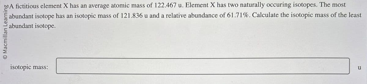 bo A fictitious element X has an average atomic mass of 122.467 u. Element X has two naturally occuring isotopes. The most
abundant isotope has an isotopic mass of 121.836 u and a relative abundance of 61.71%. Calculate the isotopic mass of the least
abundant isotope.
Macmillan Learning
isotopic mass:
u