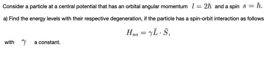 Consider a particle at a central potential that has an orbital angular momentum l = 2h and a spin s = ħ.
a) Find the energy levels with their respective degeneration, if the particle has a spin-orbit interaction as follows
Hso = yL· S,
with Y
a constant.
