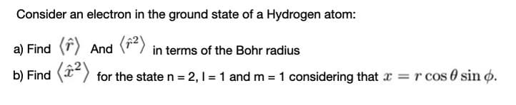 Consider an electron in the ground state of a Hydrogen atom:
a) Find (r) And (") in terms of the Bohr radius
b) Find () for the state n = 2, I = 1 and m = 1 considering that x =r cos 0 sin o.
%3D
