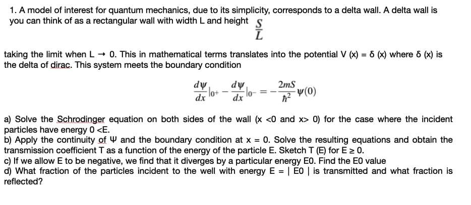 1. A model of interest for quantum mechanics, due to its simplicity, corresponds to a delta wall. A delta wall is
you can think of as a rectangular wall with width L and height s
taking the limit when L - 0. This in mathematical terms translates into the potential V (x) = ô (x) where 6 (x) is
the delta of dirac. This system meets the boundary condition
dw
lo+
dự
lo-
2mS
v(0)
dx
dx
a) Solve the Schrodinger equation on both sides of the wall (x <0 and x> 0) for the case where the incident
particles have energy 0 <E.
b) Apply the continuity of W and the boundary condition at x = 0. Solve the resulting equations and obtain the
transmission coefficient T as a function of the energy of the particle E. Sketch T (E) for E > 0.
c) If we allow E to be negative, we find that it diverges by a particular energy E0. Find the E0 value
d) What fraction of the particles incident to the well with energy E = | E0 | is transmitted and what fraction is
reflected?

