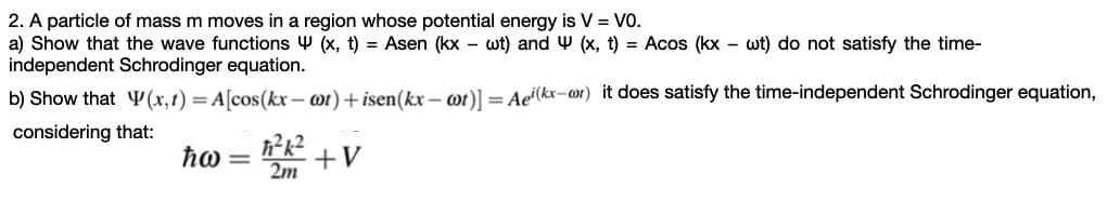 2. A particle of mass m moves in a region whose potential energy is V = VO.
a) Show that the wave functions Y (x, t) = Asen (kx – wt) and W (x, t) = Acos (kx – wt) do not satisfy the time-
independent Schrodinger equation.
b) Show that ¥ (x,1) = A[cos(kx – wt) + isen(kx – wt)] = Ae'(kx-o1) it does satisfy the time-independent Schrodinger equation,
considering that:
ħo=
2m
