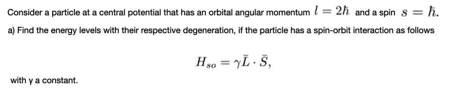 Consider a particle at a central potential that has an orbital angular momentum l = 2h and a spin s = h.
%3D
a) Find the energy levels with their respective degeneration, if the particle has a spin-orbit interaction as follows
H40 = YL · Š,
with y a constant.
