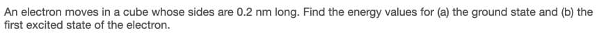 An electron moves in a cube whose sides are 0.2 nm long. Find the energy values for (a) the ground state and (b) the
first excited state of the electron.
