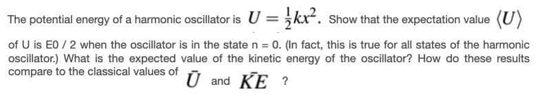 The potential energy of a harmonic oscillator is U = kx. Show that the expectation value (U)
of U is E0 / 2 when the oscillator is in the state n = 0. (In fact, this is true for all states of the harmonic
ocillator.) What is the expected value of the kinetic energy of the oscillator? How do these results
compare to the classical values of
Ū and KE ?
