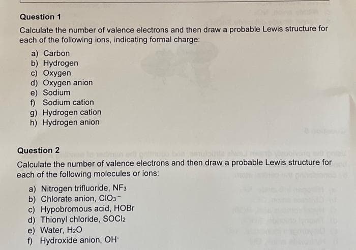 Question 1
Calculate the number of valence electrons and then draw a probable Lewis structure for
each of the following ions, indicating formal charge:
a) Carbon
b) Hydrogen
c) Oxygen
d) Oxygen anion
e) Sodium
f) Sodium cation
g) Hydrogen cation
h) Hydrogen anion
Question 2
Calculate the number of valence electrons and then draw a probable Lewis structure for
each of the following molecules or ions:
a) Nitrogen trifluoride, NF3
b) Chlorate anion, CIO3-
c) Hypobromous acid, HOBr
d) Thionyl chloride, SOCI2
e) Water, H₂O
f) Hydroxide anion, OH-