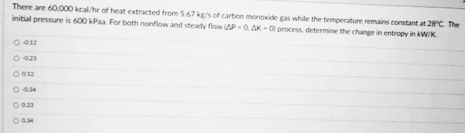 There are 60,000 kcal/hr of heat extracted from 5.67 kg/s of carbon monoxide gas whie the temperature remains constant at 28°C The
initial pressure is 600 kPaa. For both nonflow and steady flow (AP = 0, AK - 0) process, determine the change in entropy in kW/K.
0-423
O 012
O 034
O 023
O034
