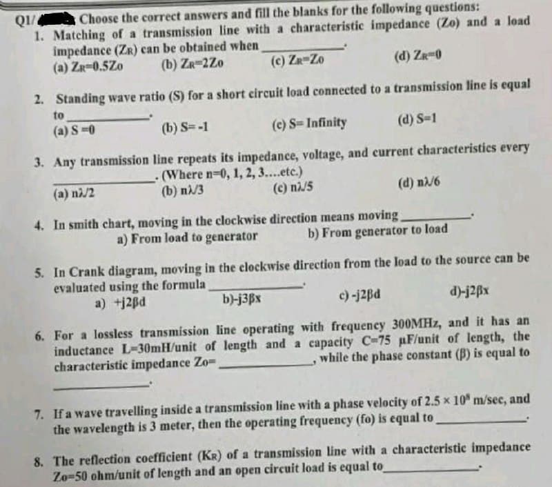 Q1/4 Choose the correct answers and fill the blanks for the following questions:
1. Matching of a transmission line with a characteristic impedance (Zo) and a load
impedance (ZR) can be obtained when
(b) ZR-2Z0
(a) ZR-0.5Zo
(c) ZR-Zo
(d) ZR-0
2. Standing wave ratio (S) for a short circuit load connected to a transmission line is equal
to
(a) S=0
(b) S=-1
(c) S=Infinity
(d) S-1
3. Any transmission
line repeats its impedance, voltage, and current characteristics every
(Where n-0, 1, 2, 3....etc.)
(b) nλ/3
(a) nλ/2
(c) nλ/5
(d) nλ/6
4. In smith chart, moving in the clockwise direction means moving.
a) From load to generator
b) From generator to load
5. In Crank diagram, moving in the clockwise direction from the load to the source can be
evaluated using the formula
a) +j2Bd
b)-j3Bx
c) -j2Bd
d)-j2ßx
6. For a lossless transmission line operating with frequency 300MHz, and it has an
inductance L-30mH/unit of length and a capacity C-75 µF/unit of length, the
while the phase constant (B) is equal to
characteristic impedance Zo=.
7. If a wave travelling inside a transmission line with a phase velocity of 2.5 x 10 m/sec, and
the wavelength is 3 meter, then the operating frequency (fo) is equal to
8. The reflection coefficient (KR) of a transmission line with a characteristic impedance
Zo-50 ohm/unit of length and an open circuit load is equal to