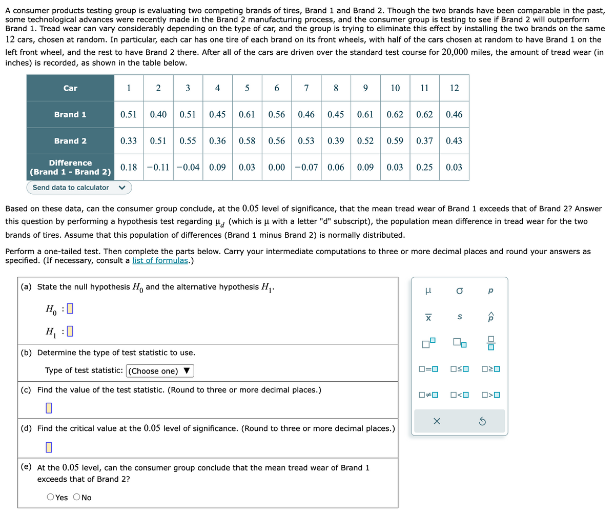 A consumer products testing group is evaluating two competing brands of tires, Brand 1 and Brand 2. Though the two brands have been comparable in the past,
some technological advances were recently made in the Brand 2 manufacturing process, and the consumer group is testing to see if Brand 2 will outperform
Brand 1. Tread wear can vary considerably depending on the type of car, and the group is trying to eliminate this effect by installing the two brands on the same
12 cars, chosen at random. In particular, each car has one tire of each brand on its front wheels, with half of the cars chosen at random to have Brand 1 on the
left front wheel, and the rest to have Brand 2 there. After all of the cars are driven over the standard test course for 20,000 miles, the amount of tread wear (in
inches) is recorded, as shown in the table below.
Car
Brand 1
Brand 2
Difference
(Brand 1 - Brand 2)
Send data to calculator
1
0.51 0.40
0.33
0.51
4
5
6
78
H₁ :0
(b) Determine the type of test statistic to use.
Type of test statistic: (Choose one)
0.45 0.61 0.56 0.46 0.45 0.61
0.51 0.55 0.36 0.58 0.56 0.53 0.39
89
(a) State the null hypothesis H. and the alternative hypothesis H₁.
H₂O
0
0.52
(c) Find the value of the test statistic. (Round to three or more decimal places.)
0
10
0.18 0.11 -0.04 0.09 0.03 0.00 -0.07 0.06 0.09 0.03 0.25 0.03
Based on these data, can the consumer group conclude, at the 0.05 level of significance, that the mean tread wear of Brand 1 exceeds that of Brand 2? Answer
this question by performing a hypothesis test regarding μ (which is μ with a letter "d" subscript), the population mean difference in tread wear for the two
brands of tires. Assume that this population of differences (Brand 1 minus Brand 2) is normally distributed.
0.62 0.62 0.46
Perform a one-tailed test. Then complete the parts below. Carry your intermediate computations to three or more decimal places and round your answers as
specified. (If necessary, consult a list of formulas.)
0.59 0.37 0.43
(e) At the 0.05 level, can the consumer group conclude that the mean tread wear of Brand 1
exceeds that of Brand 2?
O Yes O No
(d) Find the critical value at the 0.05 level of significance. (Round to three or more decimal places.)
0
12
μ
XI
☐#0
X
O
0=0 OSO
S
O<O
Р
Ś
<Q
0|0
□<口