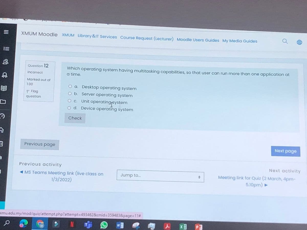 XMUM Moodle XMUM Library &IT Services Course Request (Lecturer) Moodle Users Guides My Media Guides
Quostion 12
Which operating system having multitasking capabilities, so that user can run more than one application at
Incorrect
a time.
Marked out of
1.00
O a. Desktop operating system
O b. Server operating system
O c. Unit operatingsystem
O d. Device operating system
P Flag
question
Check
由
Previous page
Next page
Previous activity
Next activity
- MS Teams Meeting link (live class on
1/3/2022)
Meeting link for Quiz (2 March, 4pm-
5.10pm) ►
Jump to..
xmu.edu.my/mod/quiz/attempt.php?attempt=D4934628&cmid%359483&page=11#
P.
II
