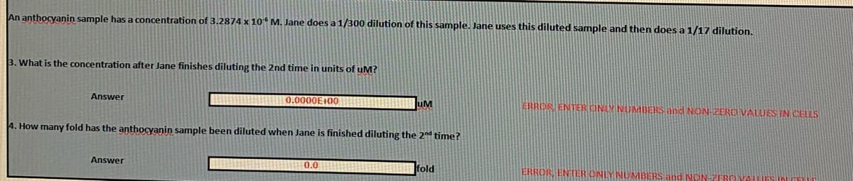 An anthocyanin sample has a concentration of 3.2874 x 10 M. Jane does a 1/300 dilution of this sample. Jane uses this diluted sample and then does a 1/17 dilution.
3. What is the concentration after Jane finishes diluting the 2nd time in units of uM?
0.0000E100
uM
ERROR ENTER ONLY NUMBERS and NON-ZERO VALUES IN CELLS
Answer
4. How many fold has the anthocyanin sample been diluted when Jane is finished diluting the 2nd time?
Answer
0.0
|fold
