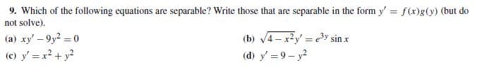 9. Which of the following equations are separable? Write those that are separable in the form y' = f(x)g(y) (but do
not solve).
(a) xy' - 9y2 = 0
(c) y' =x2 + y?
(b) 4- x2y' = ey sin x
(d) y' = 9 - y2
