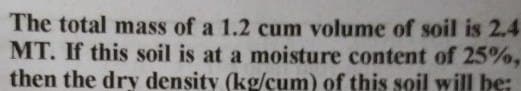 The total mass of a 1.2 cum volume of soil is 2.4
MT. If this soil is at a moisture content of 25%,
then the dry density (kg/cum) of this soil will be:
