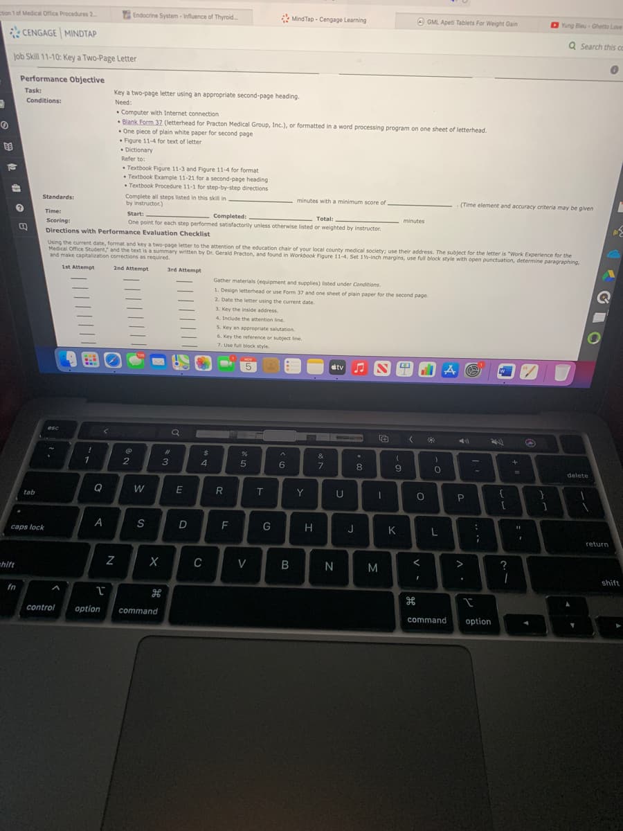 ction 1 of Medical Office Procedures 2..
Endocrine System - Influence of Thyroid.
* Mind Tap - Cengage Learning
A GML Apeti Tablets For Weight Gain
Yung Bleu - Ghetto Love
CENGAGE MINDTAP
Q Search this cC
Job Skill 11-10: Key a Two-Page Letter
Performance Objective
Task:
Key a two-page letter using an appropriate second-page heading.
Conditions:
Need:
• Computer with Internet connection
• Blank Form 37 (letterhead for Practon Medical Group, Inc.), or formatted in a word processing program on one sheet of letterhead.
• One piece of plain white paper for second page
• Figure 11-4 for text of letter
• Dictionary
Refer to:
• Textbook Figure 11-3 and Figure 11-4 for format
• Textbook Example 11-21 for a second-page heading
• Textbook Procedure 11-1 for step-by-step directions
Complete all steps listed in this skill in
by instructor.)
Standards:
minutes with a minimum score of
(Time element and accuracy criteria may be given
Time:
Start:
Completed:
Total:
minutes
Scoring:
One point for each step performed satisfactorily unless otherwise listed or weighted by instructor.
Directions with Performance Evaluation Checklist
Using the current date, format and key a two-page letter to the attention of the education chair of your local county medical society: use their address. The subject for the letter is "Work Experience for the
Medical Office Student," and the text is a summary written by Dr. Gerald Practon, and found in Workbook Figure 11-4. Set 1%-inch margins, use full block style with open punctuation, determine paragraphing,
and make capitalization corrections as required.
1st Attempt
2nd Attempt
3rd Attempt
Gather materials (equipment and supplies) listed under Conditions.
1. Design letterhead or use Form 37 and one sheet of plain paper for the second page.
2. Date the letter using the current date.
3. Key the inside address.
4. Include the attention line.
S. Key an appropriate salutation.
6. Key the reference or subject line.
7. Use full block style.
NOV
5
stv
w
esc
)
#3
2$
3
4.
5
6
7
8
delete
IT
Y
U
tab
F
G
K
L
caps lock
return
C
V
N
M
?
=hift
shift
fn
control
option
command
command
option
V
