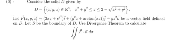 (6)
Consider the solid D given by
D = {(x, y, 2) E R°; 2+y² < z < 2- V²+ y?}.
Let F(z, y, 2) = (2xz + e* )ï+ (y}z+ arctan(r2))j – yz?k be a vector field defined
on D. Let S be the boundary of D. Use Divergence Theorem to calculate
F-ñ do
