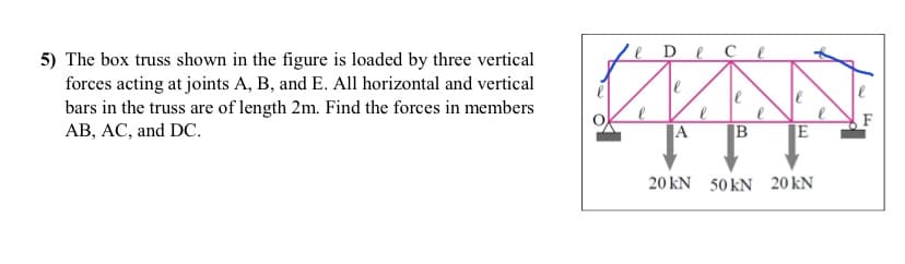 e De
се
5) The box truss shown in the figure is loaded by three vertical
forces acting at joints A, B, and E. All horizontal and vertical
bars in the truss are of length 2m. Find the forces in members
AB, AC, and DC.
le
|A
E
20 kN 50 kN 20 kN
