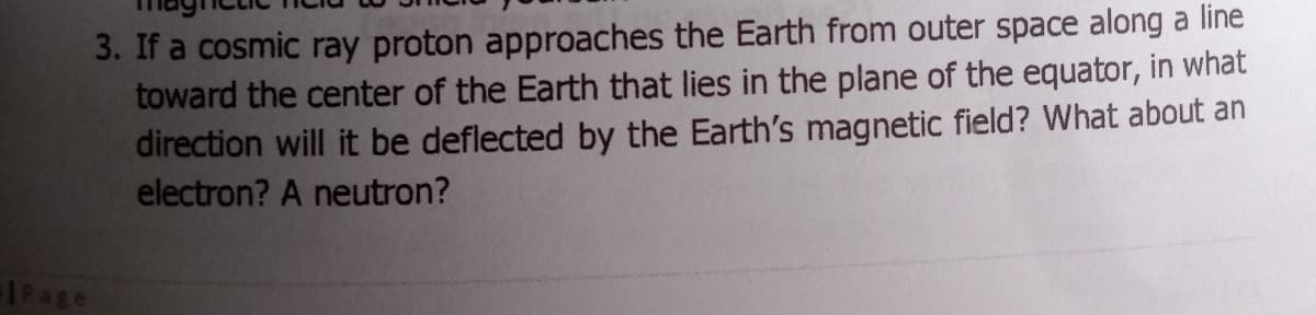 3. If a cosmic ray proton approaches the Earth from outer space along a line
toward the center of the Earth that lies in the plane of the equator, in what
direction will it be deflected by the Earth's magnetic field? What about an
electron? A neutron?
IPage
