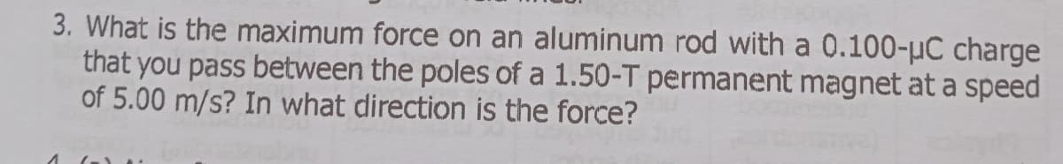 3. What is the maximum force on an aluminum rod with a 0.100-µC charge
that you pass between the poles of a 1.50-T permanent magnet at a speed
of 5.00 m/s? In what direction is the force?
