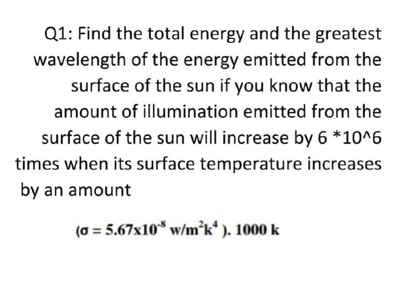 Q1: Find the total energy and the greatest
wavelength of the energy emitted from the
surface of the sun if you know that the
amount of illumination emitted from the
surface of the sun will increase by 6 *10^6
times when its surface temperature increases
by an amount
(0 = 5.67x10* w/m°k* ). 1000 k
