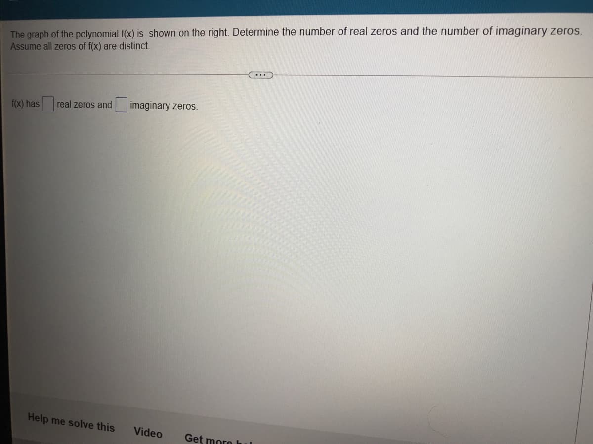 The graph of the polynomial f(x) is shown on the right. Determine the number of real zeros and the number of imaginary zeros.
Assume all zeros of f(x) are distinct.
....
f(x) has real zeros and imaginary zeros.
Help me solve this
Video
Get more hul
