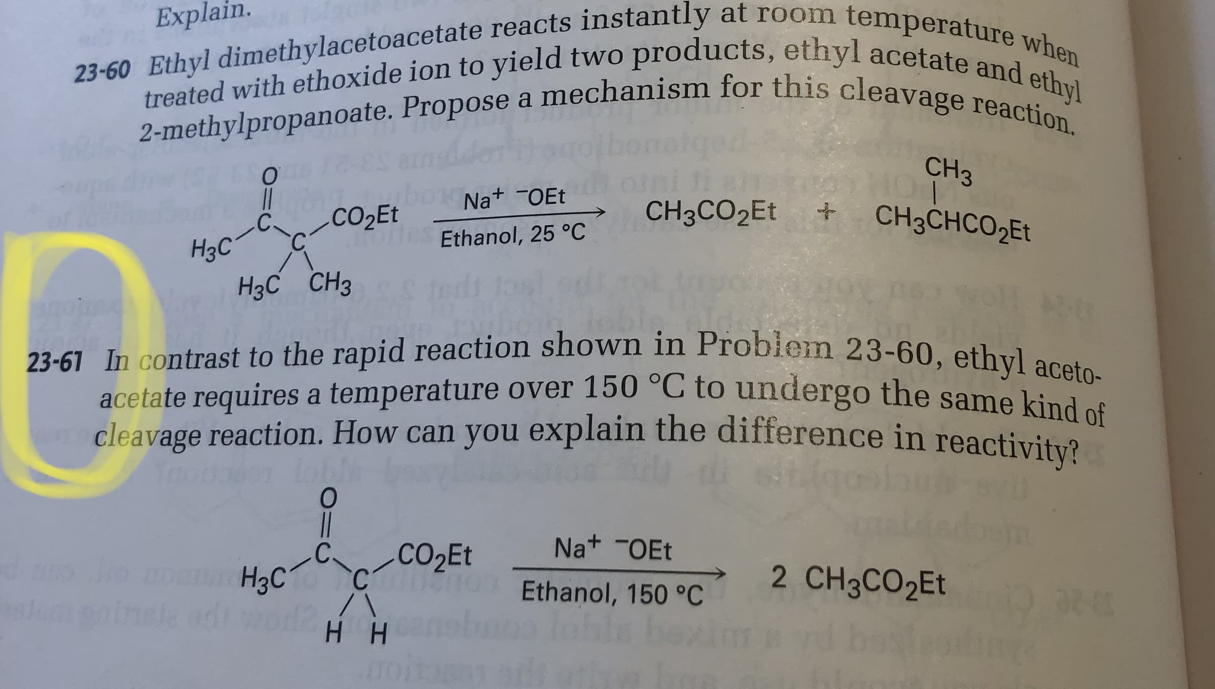 ### Problem 23-60
**Question:**
Ethyl dimethylacetoacetate reacts instantly at room temperature when treated with ethoxide ion to yield two products, ethyl acetate and ethyl 2-methylpropanoate. Propose a mechanism for this cleavage reaction.

**Reaction Diagram:**
```
          O
          ||
H3C      C      CO2Et
    |           |
H3C—C—C—CH3   +  Na+ —OEt  
              |             |
            Ethanol, 25°C 

yields  

         CH3CO2Et      +          CH3
                                    |
     CH3CHCO2Et
```

### Problem 23-61
**Question:**
In contrast to the rapid reaction shown in Problem 23-60, ethyl acetoacetate requires a temperature over 150°C to undergo the same kind of cleavage reaction. How can you explain the difference in reactivity?

**Reaction Diagram:**
```
         O
         ||
H3C     C      CO2Et
    |           |
H     C—C—CH3 +  Na+ —OEt
               |            |
              Ethanol, 150°C 

yields  

        2  CH3CO2Et
```

### Explanation:
- **Problem 23-60 Reaction:** Ethyl dimethylacetoacetate reacts with ethoxide ion in ethanol at 25°C, producing ethyl acetate and ethyl 2-methylpropanoate instantly.
- **Problem 23-61 Reaction:** Ethyl acetoacetate, however, requires a much higher temperature of 150°C to undergo a similar cleavage reaction, resulting in two molecules of ethyl acetate.

**Discussion Points:**
1. **Reactivity Differences:** The key distinction lies in the structural differences between ethyl dimethylacetoacetate and ethyl acetoacetate. The additional methyl group in ethyl dimethylacetoacetate stabilizes the transition state, making the reaction more favorable and requiring a lower activation energy.
2. **Temperature Requirements:** The higher temperature needed for ethyl acetoacetate indicates that its cleavage reaction has a higher activation energy. This suggests less stabilization in its transition state compared to ethyl dimethylacetoacetate.