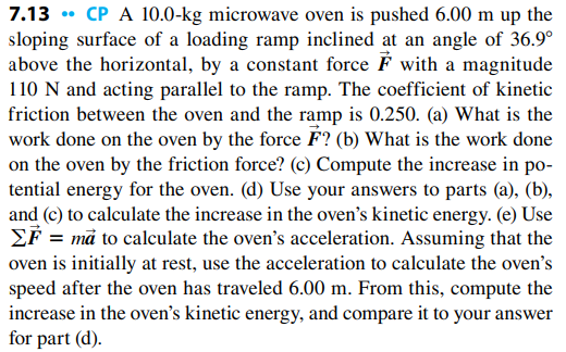 7.13 • CP A 10.0-kg microwave oven is pushed 6.00 m up the
sloping surface of a loading ramp inclined at an angle of 36.9°
above the horizontal, by a constant force F with a magnitude
110 N and acting parallel to the ramp. The coefficient of kinetic
friction between the oven and the ramp is 0.250. (a) What is the
work done on the oven by the force É? (b) What is the work done
on the oven by the friction force? (c) Compute the increase in po-
tential energy for the oven. (d) Use your answers to parts (a), (b),
and (c) to calculate the increase in the oven's kinetic energy. (e) Use
EF = må to calculate the oven's acceleration. Assuming that the
oven is initially at rest, use the acceleration to calculate the oven's
speed after the oven has traveled 6.00 m. From this, compute the
increase in the oven's kinetic energy, and compare it to your answer
for part (d).
