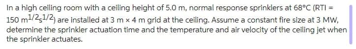 In a high ceiling room with a ceiling height of 5.0 m, normal response sprinklers at 68°C (RTI =
150 m1/2,1/2) are installed at 3 m x 4 m grid at the ceiling. Assume a constant fire size at 3 MW,
determine the sprinkler actuation time and the temperature and air velocity of the ceiling jet when
the sprinkler actuates.
