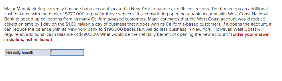 Major Manufacturing currently has one bank account located in New York to handle all of its collections. The firm keeps an additional
cash balance with the bank of $270,000 to pay for these services. It is considering opening a bank account with West Coast National
Bank to speed up collections from its many California-based customers. Major estimates that the West Coast account would reduce
collection time by 1 day on the $1.60 million a day of business that it does with its California-based customers. If it opens the account, it
can reduce the balance with its New York bank to $190,000 because it will do less business in New York. However, West Coast will
require an additional cash balance of $190,000. What would be the net daily benefit of opening the new account? (Enter your answer
in dollars, not millions.)
Net daily benefit
