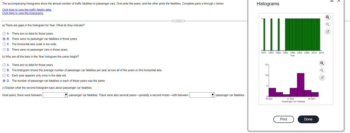 The accompanying histograms show the annual number of traffic fatalities in passenger cars. One plots the years, and the other plots the fatalities. Complete parts a through c below.
Histograms
Click here to view the traffic fatality data.
Click here to view the histograms.
a) There are gaps in the histogram for Year. What do they indicate?
O A. There are no data for those years.
O B. There were no passenger car fatalities in those years.
O C. The horizontal axis scale is too wide.
O D. There were no passenger cars in those years.
0-
1975 1980 1985 1990 1995 2000 2005 2010 2015
Year
b) Why are all the bars in the Year histogram the same height?
O A. There are no data for those years.
15-
O B. The histogram shows the average number of passenger car fatalities per year across all of the years on the horizontal axis.
C. Each year appears only once in the data set.
10-
O D. The number of passenger car fatalities in each of those years was the same.
c) Explain what the second histogram says about passenger car fatalities.
Most years, there were between
V passenger car fatalities. There were also several years-possibly a second mode-with between
V passenger car fatalities.
0-
10,000
17,500
25,000
Passenger Car Fatalities
Print
Done
