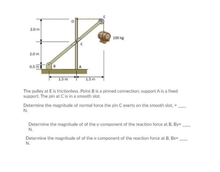 2.0 m
100 kg
2.0 m
0.5 m
1.5 m
1.5 m
The pulley at E is frictionless. Point B is a pinned connection; support A is a fixed
support. The pin at C is in a smooth slot.
Determine the magnitude of normal force the pin C exerts on the smooth slot, -
N.
Determine the magnitude of of the y-component of the reaction force at B, By.
N.
Determine the magnitude of of the x-component of the reaction force at B, Bx-
N.
