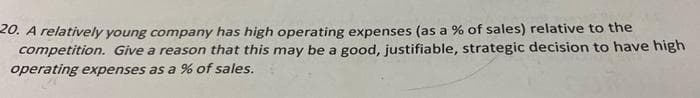 20. A relatively young company has high operating expenses (as a % of sales) relative to the
competition. Give a reason that this may be a good, justifiable, strategic decision to have high
operating expenses as a % of sales.
