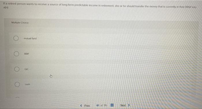 If a retired person wants to receive a source of long-term predictable income in retirement, she or he should transfer the money that is currently in their RRSP Into
an):
Multiple Choice
mutual fund
RRIF
GIC
cash
< Prev
61 of 95
Next>
