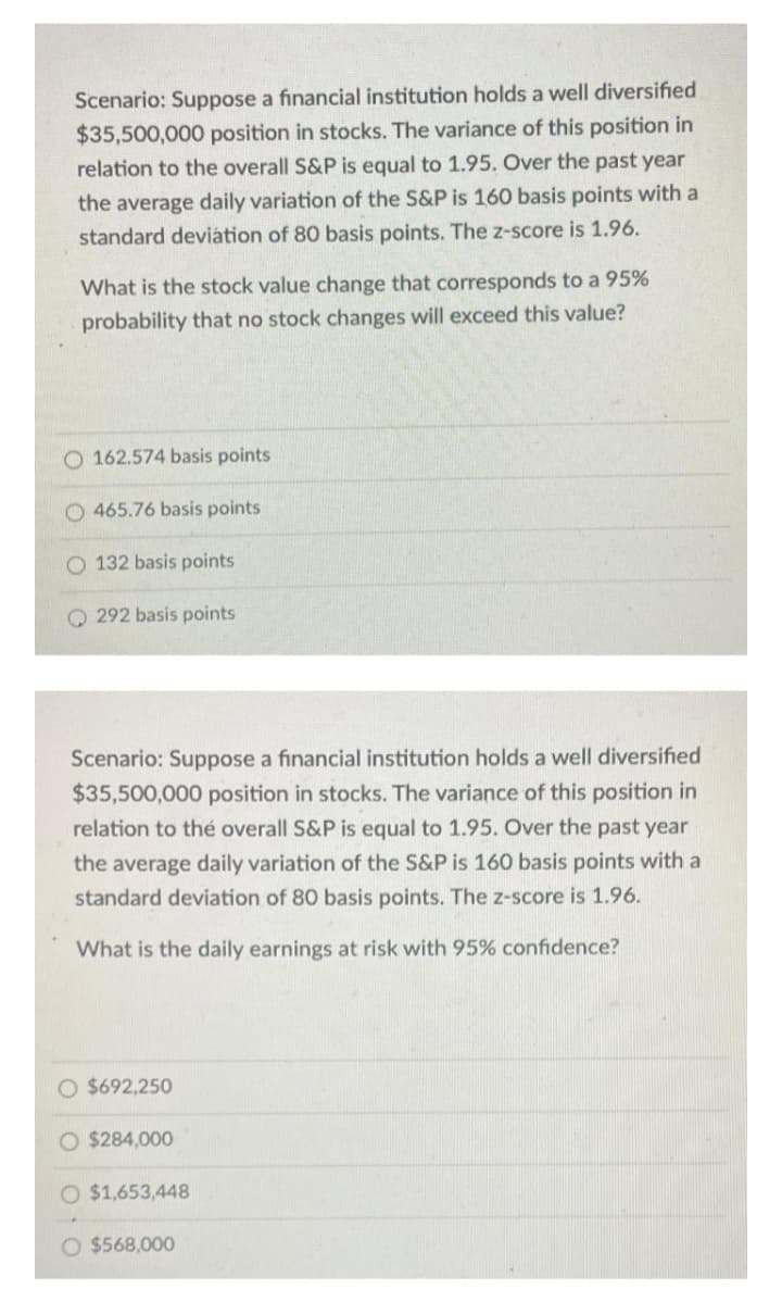 Scenario: Suppose a financial institution holds a well diversified
$35,500,000 position in stocks. The variance of this position in
relation to the overall S&P is equal to 1.95. Over the past year
the average daily variation of the S&P is 160 basis points with a
standard deviátion of 80 basis points. The z-score is 1.96.
What is the stock value change that corresponds to a 95%
probability that no stock changes will exceed this value?
O 162.574 basis points
O 465.76 basis points
O 132 basis points
Q 292 basis points
Scenario: Suppose a financial institution holds a well diversified
$35,500,000 position in stocks. The variance of this position in
relation to thé overall S&P is equal to 1.95. Over the past year
the average daily variation of the S&P is 160 basis points with a
standard deviation of 80 basis points. The z-score is 1.96.
What is the daily earnings at risk with 95% confidence?
O $692,250
O $284,000
O $1,653,448
O $568,000
